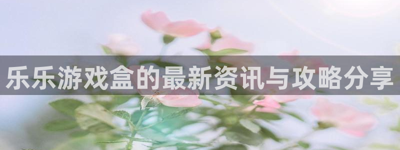 赢咖娱乐平台官方网站：乐乐游戏盒的最新资讯与攻略分享